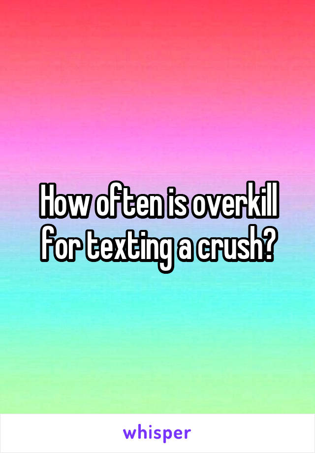 How often is overkill for texting a crush?