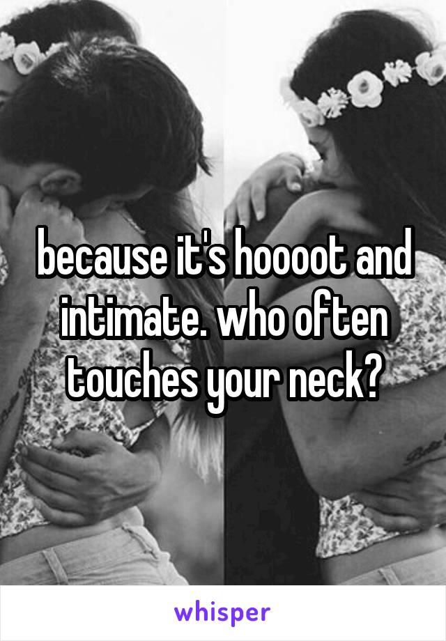 because it's hoooot and intimate. who often touches your neck?