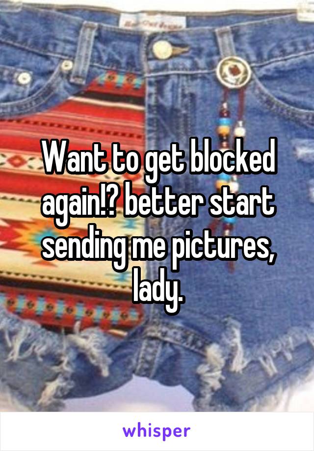 Want to get blocked again!? better start sending me pictures, lady.