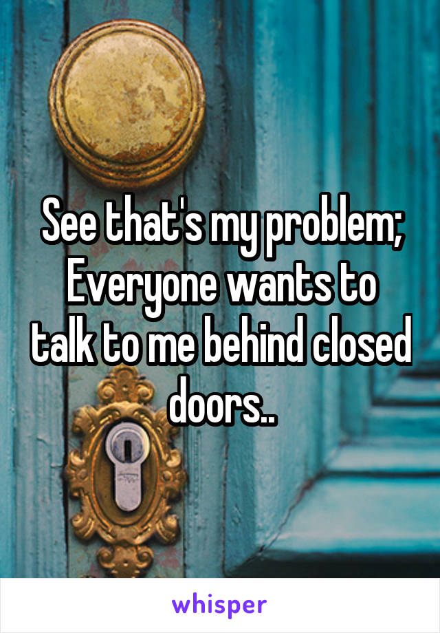 See that's my problem;
Everyone wants to talk to me behind closed doors..