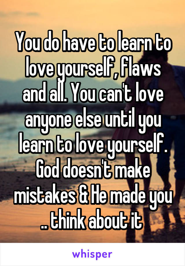 You do have to learn to love yourself, flaws and all. You can't love anyone else until you learn to love yourself. God doesn't make mistakes & He made you .. think about it 