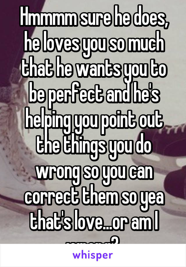 Hmmmm sure he does, he loves you so much that he wants you to be perfect and he's helping you point out the things you do wrong so you can correct them so yea that's love...or am I wrong? 