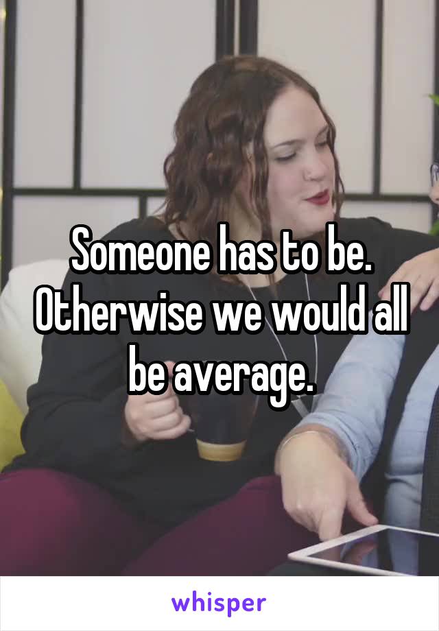 Someone has to be. Otherwise we would all be average.