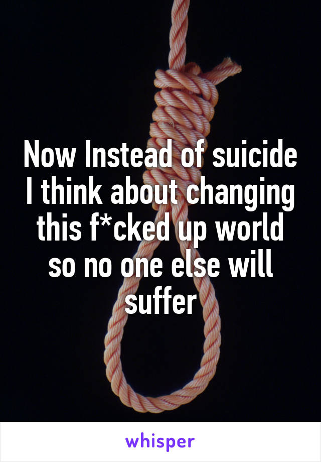 Now Instead of suicide I think about changing this f*cked up world so no one else will suffer