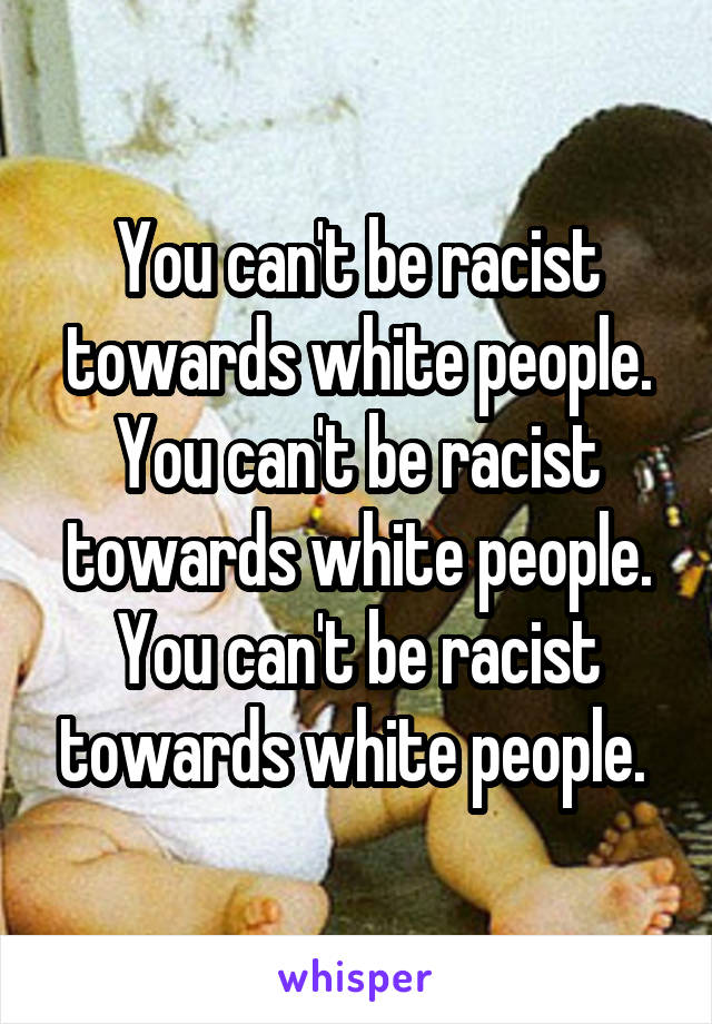 You can't be racist towards white people. You can't be racist towards white people. You can't be racist towards white people. 
