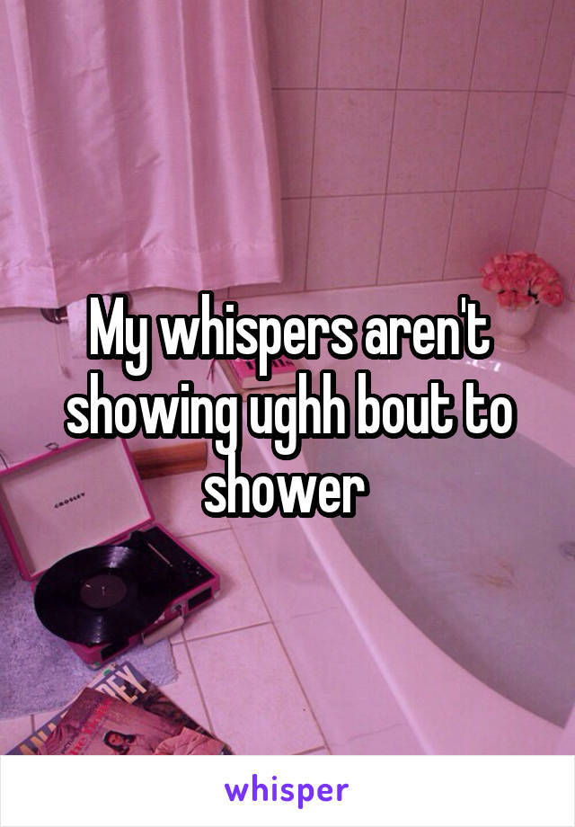 My whispers aren't showing ughh bout to shower 
