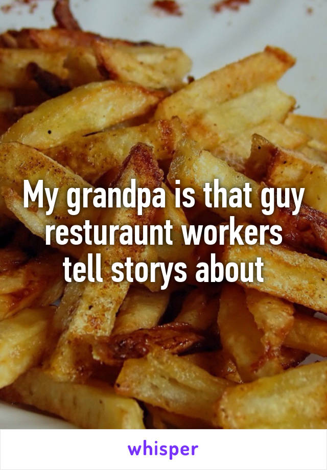 My grandpa is that guy resturaunt workers tell storys about