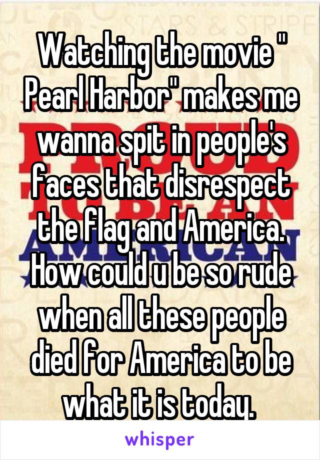 Watching the movie " Pearl Harbor" makes me wanna spit in people's faces that disrespect the flag and America. How could u be so rude when all these people died for America to be what it is today. 