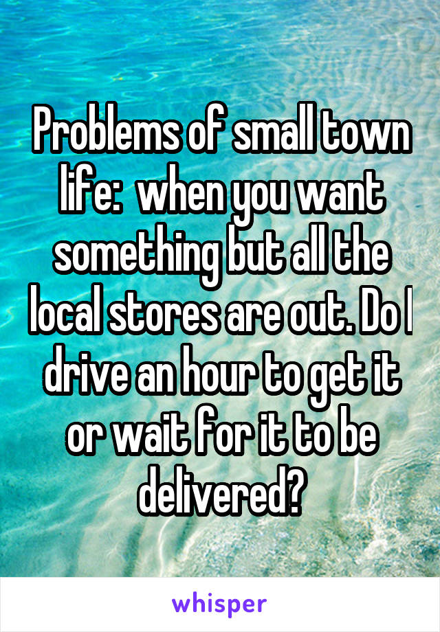 Problems of small town life:  when you want something but all the local stores are out. Do I drive an hour to get it or wait for it to be delivered?