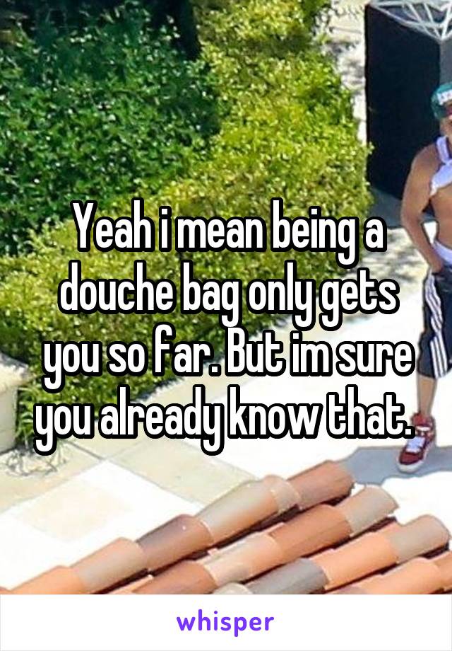 Yeah i mean being a douche bag only gets you so far. But im sure you already know that. 