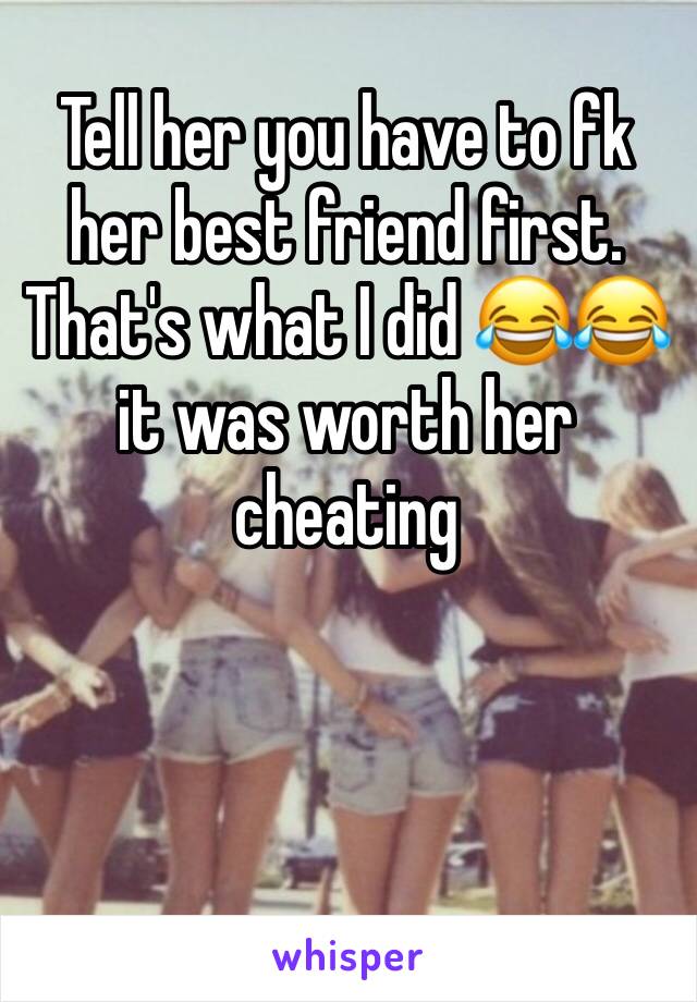 Tell her you have to fk her best friend first. That's what I did 😂😂 it was worth her cheating 