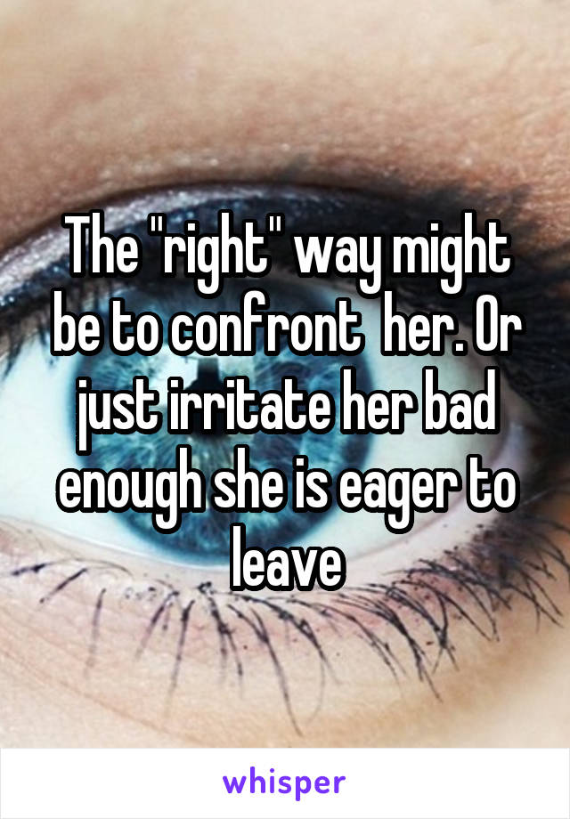 The "right" way might be to confront  her. Or just irritate her bad enough she is eager to leave