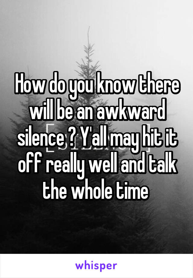 How do you know there will be an awkward silence ? Y'all may hit it off really well and talk the whole time 