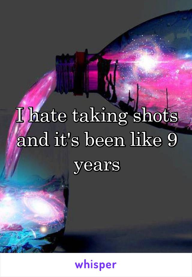 I hate taking shots and it's been like 9 years