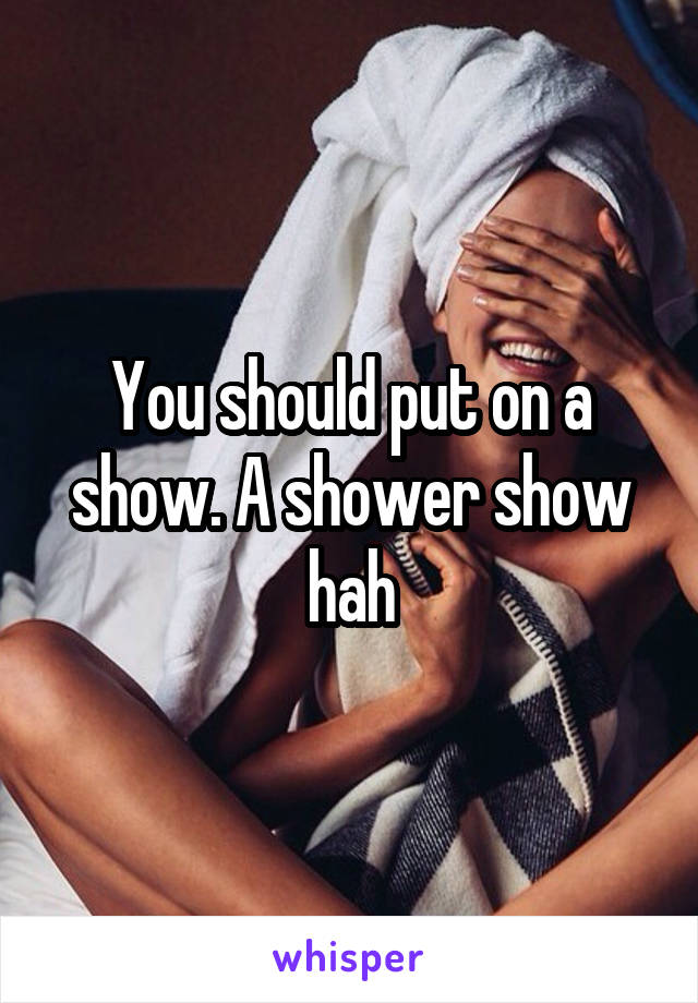 You should put on a show. A shower show hah