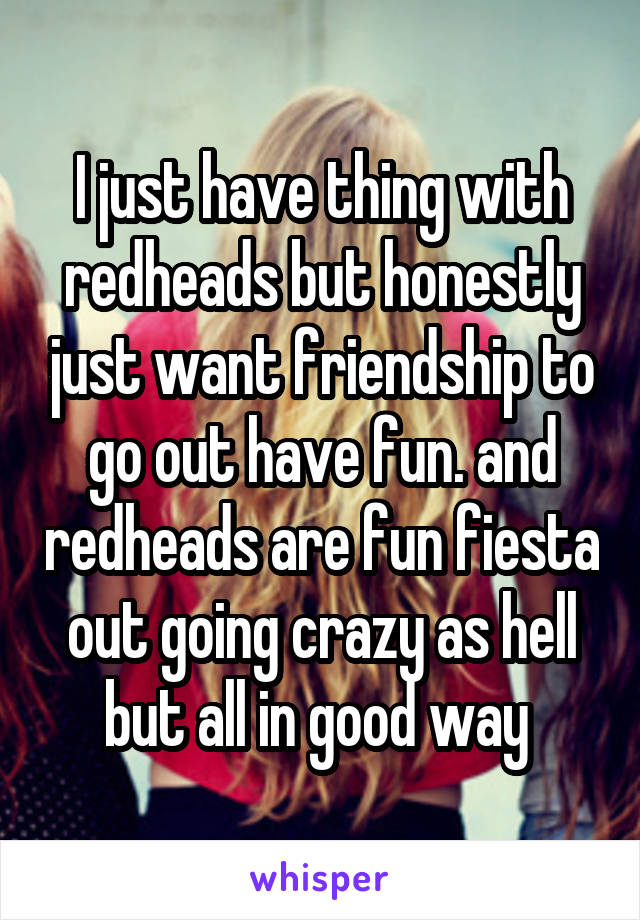 I just have thing with redheads but honestly just want friendship to go out have fun. and redheads are fun fiesta out going crazy as hell but all in good way 