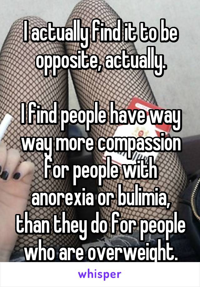 I actually find it to be opposite, actually.

I find people have way way more compassion for people with anorexia or bulimia, than they do for people who are overweight.