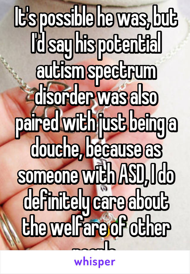 It's possible he was, but I'd say his potential autism spectrum disorder was also paired with just being a douche, because as someone with ASD, I do definitely care about the welfare of other people 