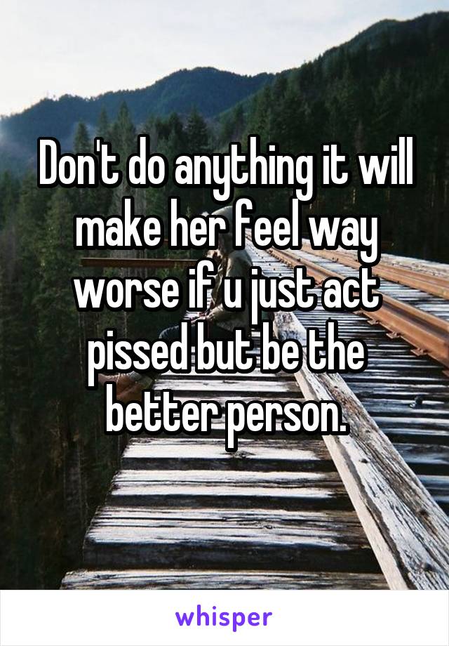 Don't do anything it will make her feel way worse if u just act pissed but be the better person.
