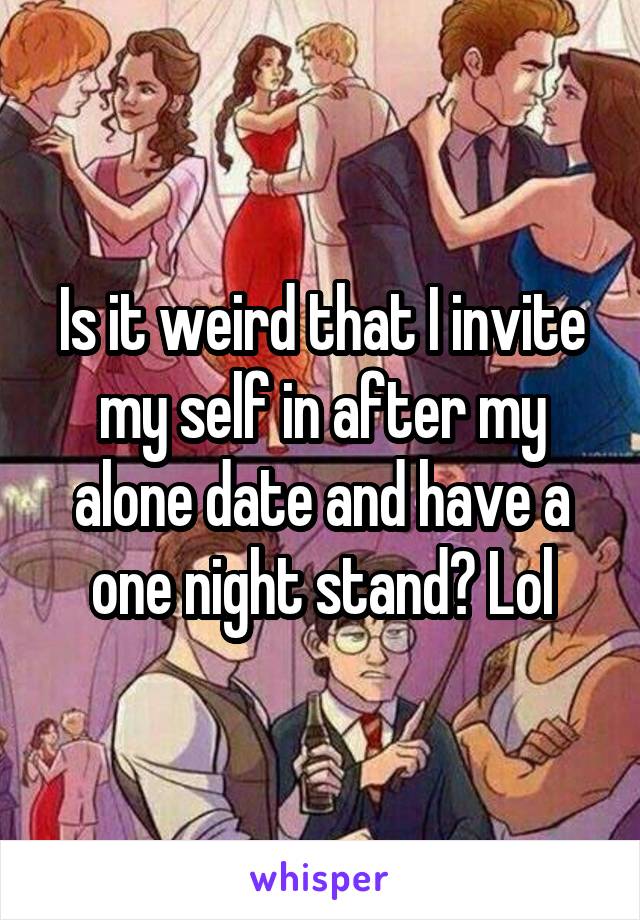 Is it weird that I invite my self in after my alone date and have a one night stand? Lol