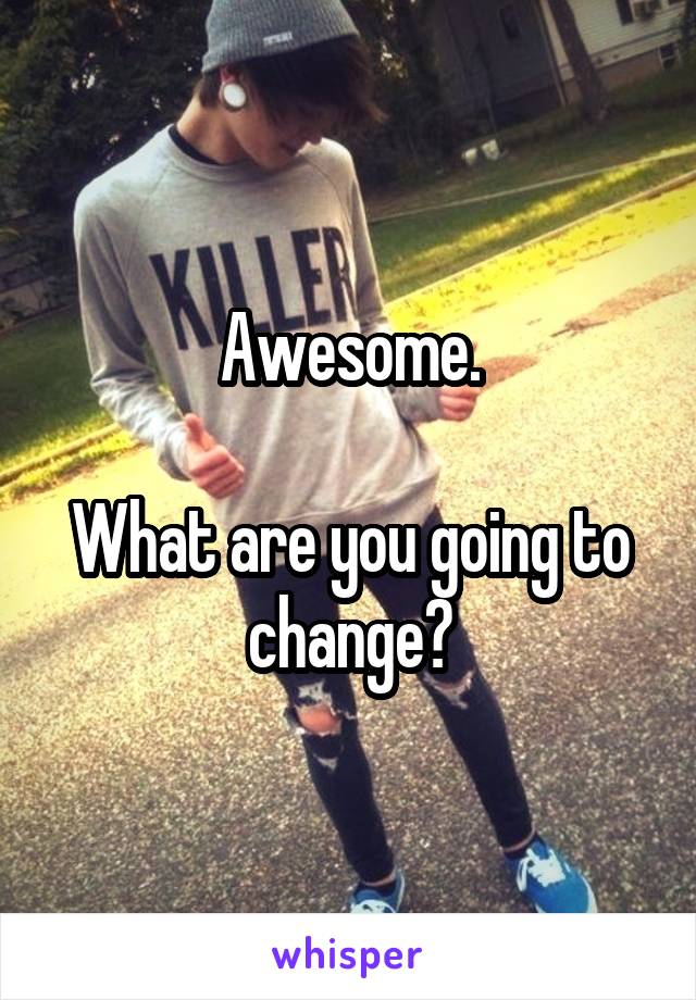 Awesome.

What are you going to change?