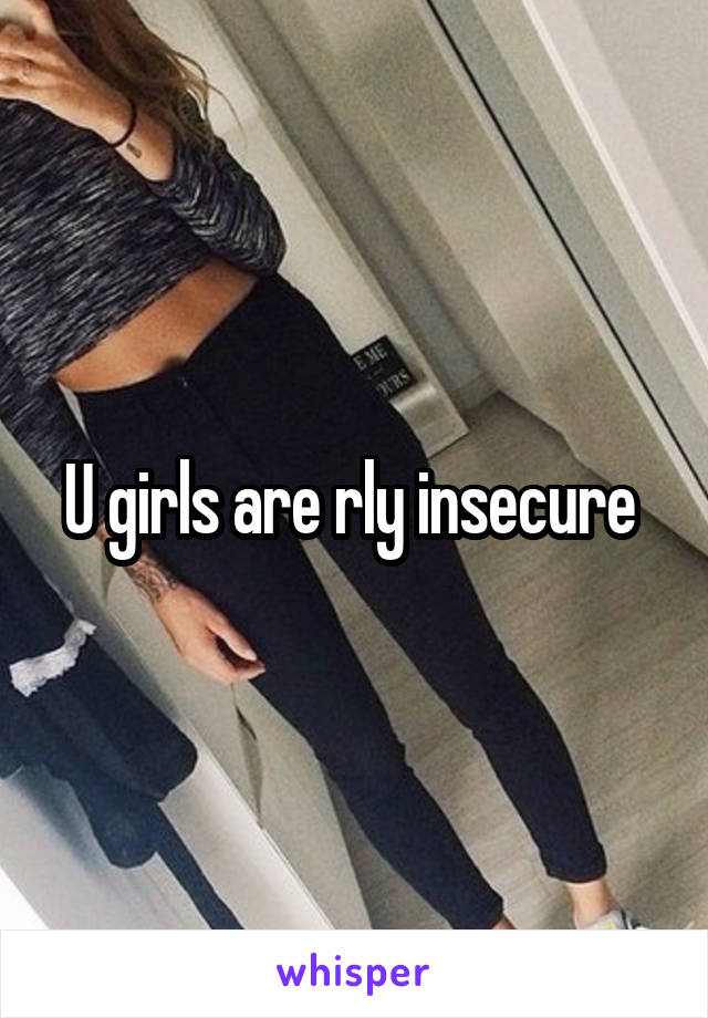 U girls are rly insecure 