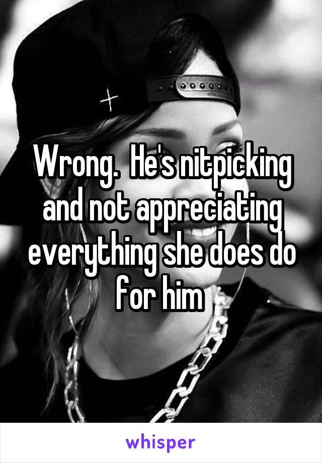 Wrong.  He's nitpicking and not appreciating everything she does do for him 
