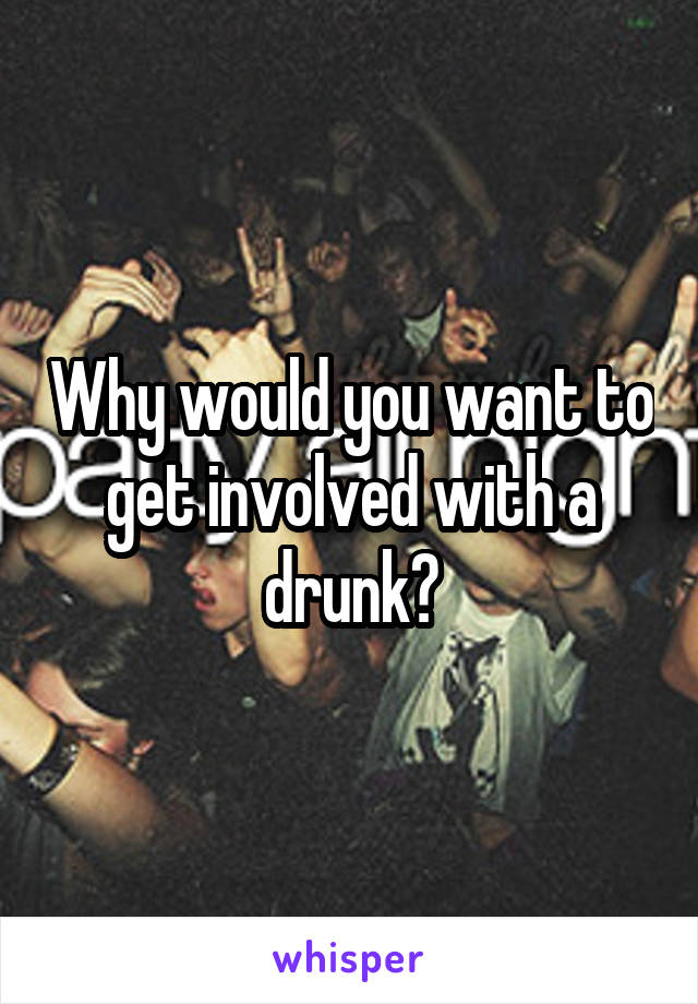 Why would you want to get involved with a drunk?