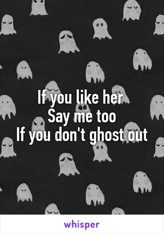 If you like her 
Say me too
If you don't ghost out