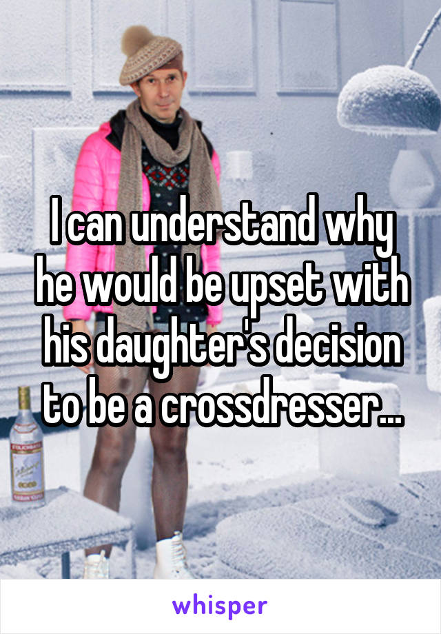 I can understand why he would be upset with his daughter's decision to be a crossdresser...