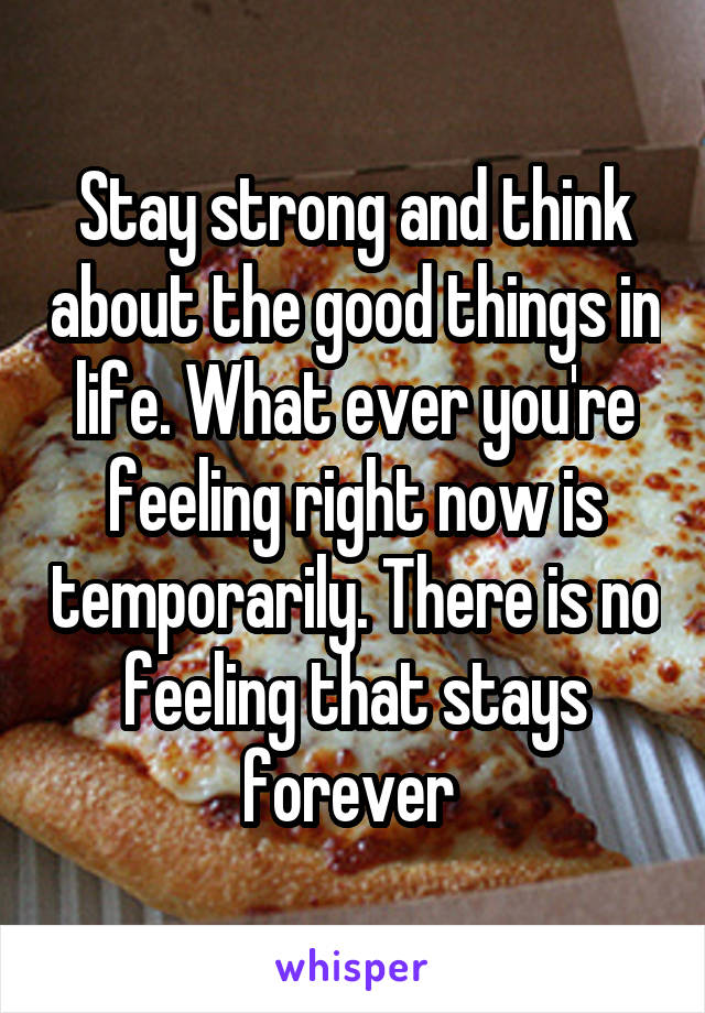 Stay strong and think about the good things in life. What ever you're feeling right now is temporarily. There is no feeling that stays forever 