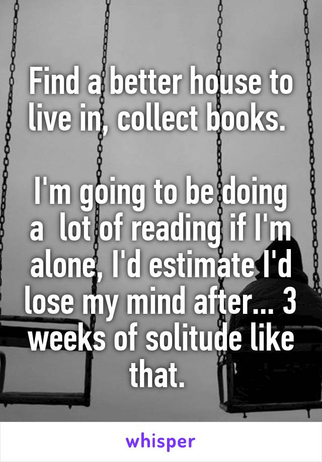 Find a better house to live in, collect books. 

I'm going to be doing a  lot of reading if I'm alone, I'd estimate I'd lose my mind after... 3 weeks of solitude like that. 