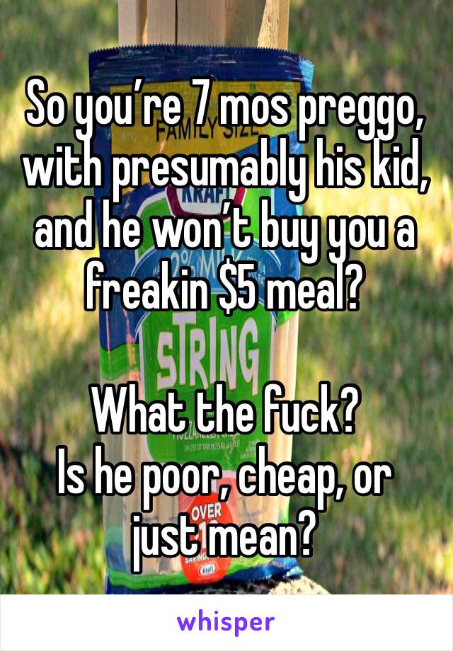 So you’re 7 mos preggo, with presumably his kid, and he won’t buy you a freakin $5 meal?

What the fuck?
Is he poor, cheap, or just mean?