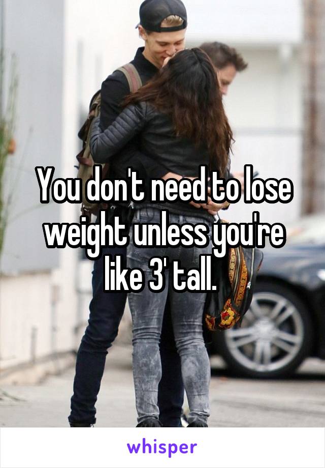 You don't need to lose weight unless you're like 3' tall. 