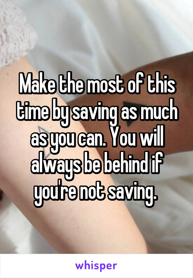 Make the most of this time by saving as much as you can. You will always be behind if you're not saving. 