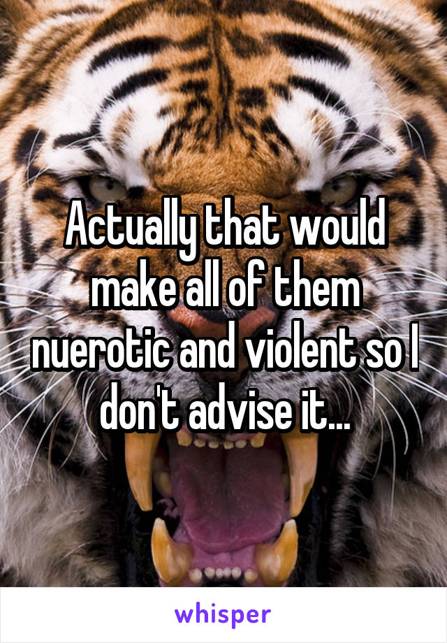 Actually that would make all of them nuerotic and violent so I don't advise it...