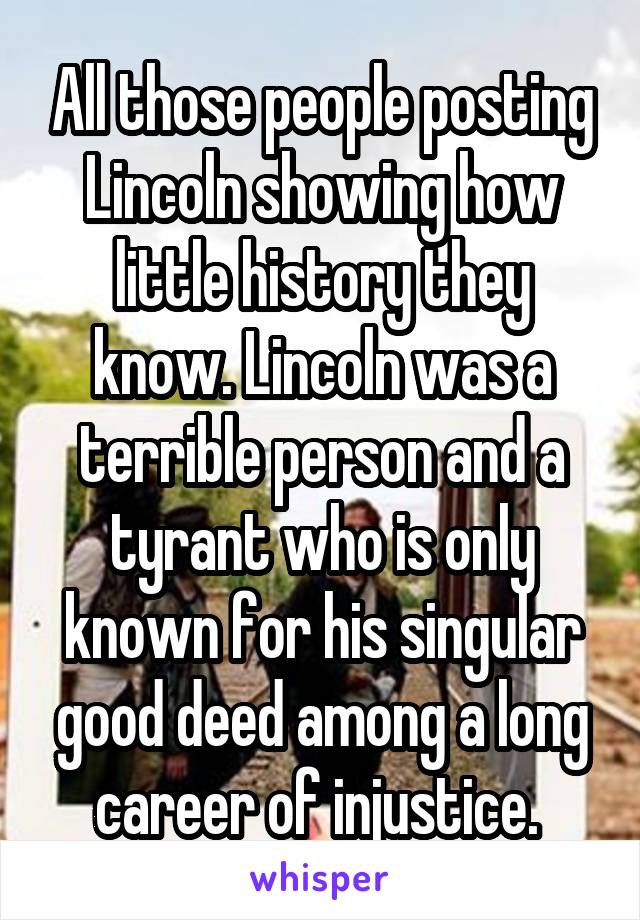 All those people posting Lincoln showing how little history they know. Lincoln was a terrible person and a tyrant who is only known for his singular good deed among a long career of injustice. 