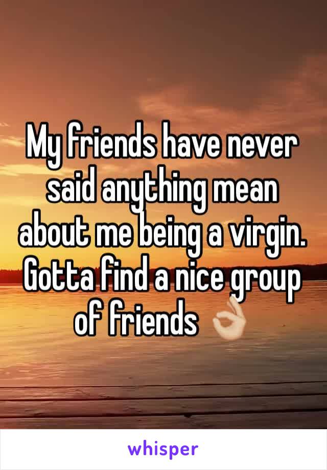My friends have never said anything mean about me being a virgin. Gotta find a nice group of friends 👌🏼