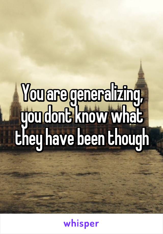 You are generalizing, you dont know what they have been though