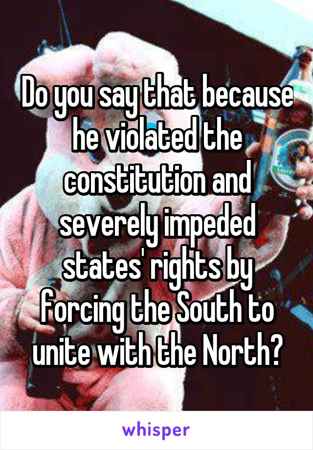 Do you say that because he violated the constitution and severely impeded states' rights by forcing the South to unite with the North?