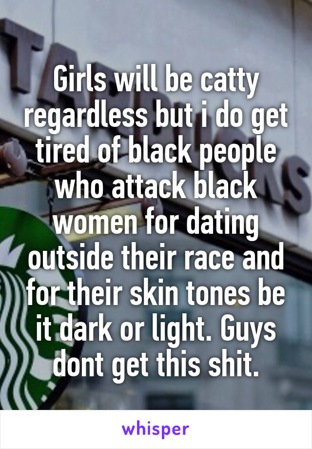 Girls will be catty regardless but i do get tired of black people who attack black women for dating outside their race and for their skin tones be it dark or light. Guys dont get this shit.
