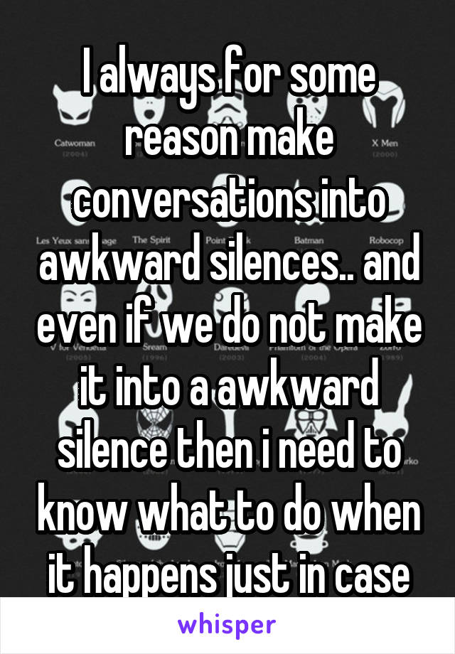 I always for some reason make conversations into awkward silences.. and even if we do not make it into a awkward silence then i need to know what to do when it happens just in case