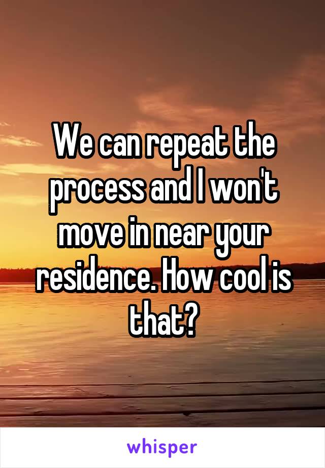 We can repeat the process and I won't move in near your residence. How cool is that?