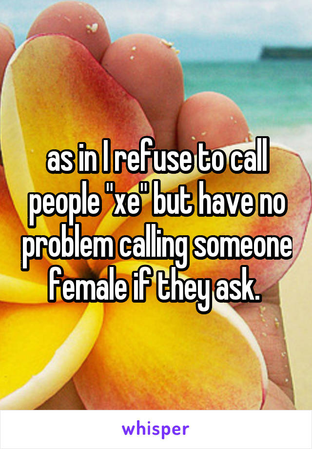 as in I refuse to call people "xe" but have no problem calling someone female if they ask. 