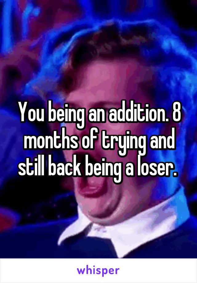 You being an addition. 8 months of trying and still back being a loser. 