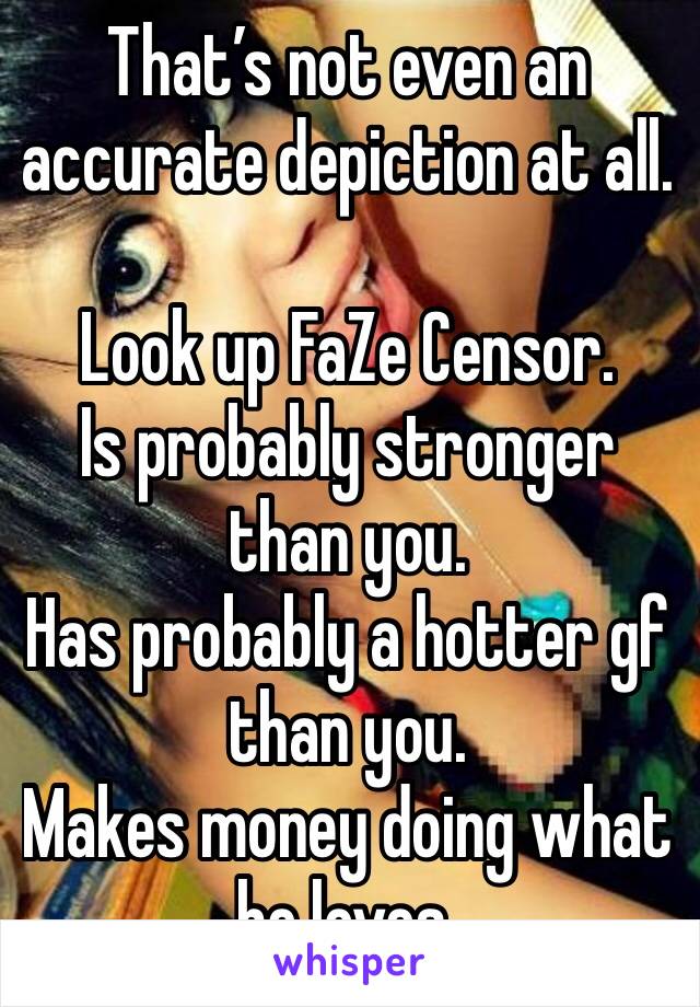 That’s not even an accurate depiction at all.

Look up FaZe Censor.
Is probably stronger than you.
Has probably a hotter gf than you.
Makes money doing what he loves.