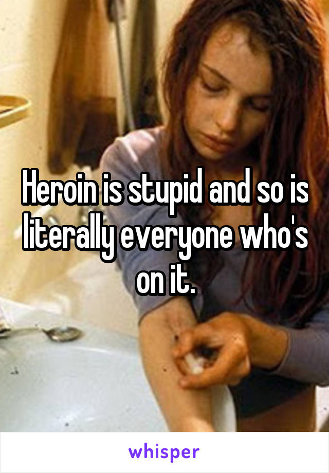 Heroin is stupid and so is literally everyone who's on it.