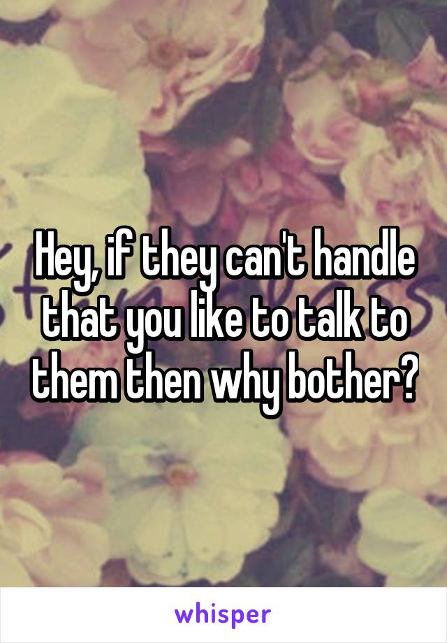 Hey, if they can't handle that you like to talk to them then why bother?