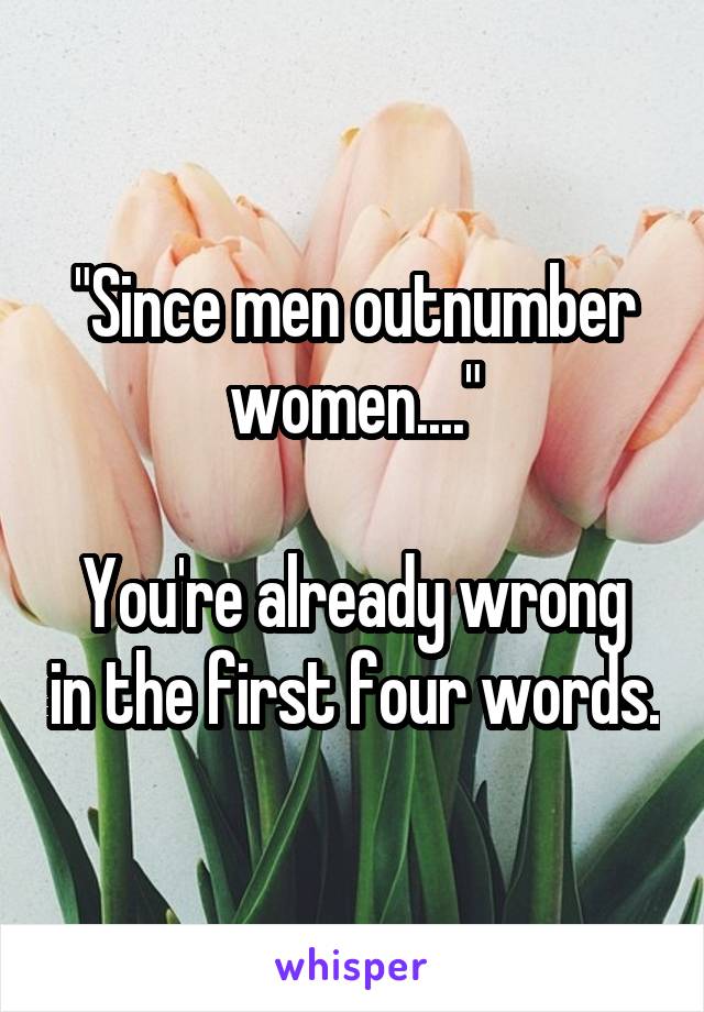 "Since men outnumber women...."

You're already wrong in the first four words.