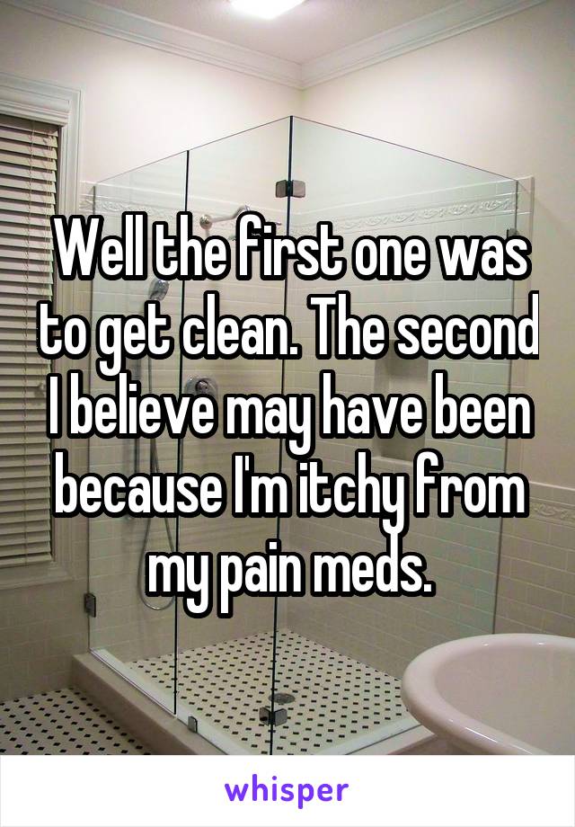 Well the first one was to get clean. The second I believe may have been because I'm itchy from my pain meds.